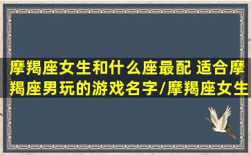 摩羯座女生和什么座最配 适合摩羯座男玩的游戏名字/摩羯座女生和什么座最配 适合摩羯座男玩的游戏名字-我的网站